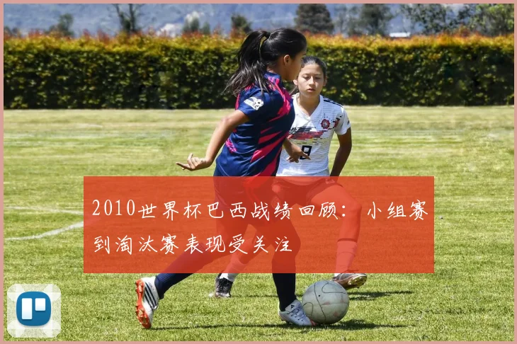 2010世界杯巴西战绩回顾：小组赛到淘汰赛表现受关注