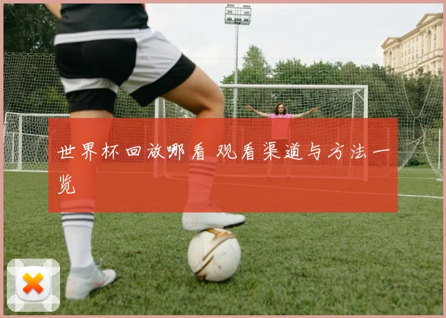 世界杯回放哪看 观看渠道与方法一览