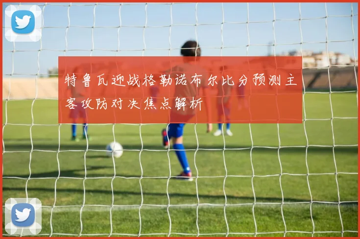 特鲁瓦迎战格勒诺布尔比分预测主客攻防对决焦点解析