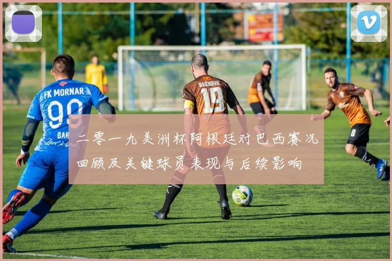 二零一九美洲杯阿根廷对巴西赛况回顾及关键球员表现与后续影响