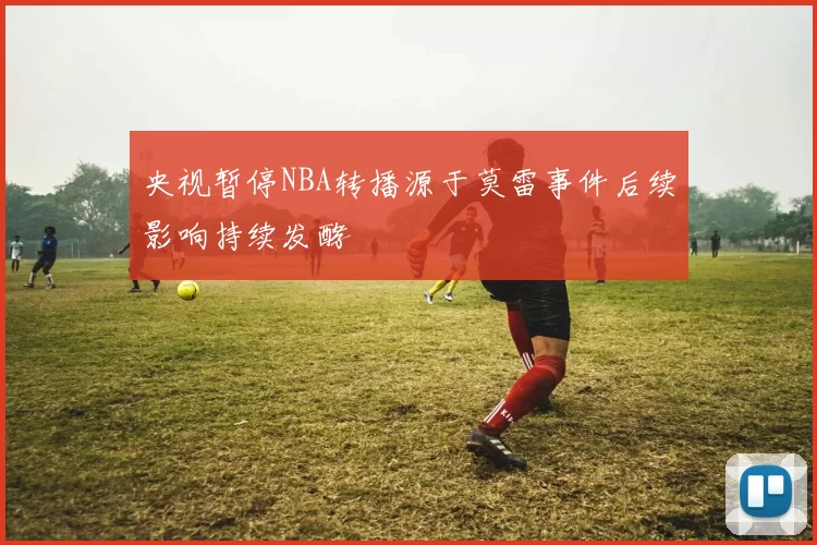 央视暂停NBA转播源于莫雷事件后续影响持续发酵