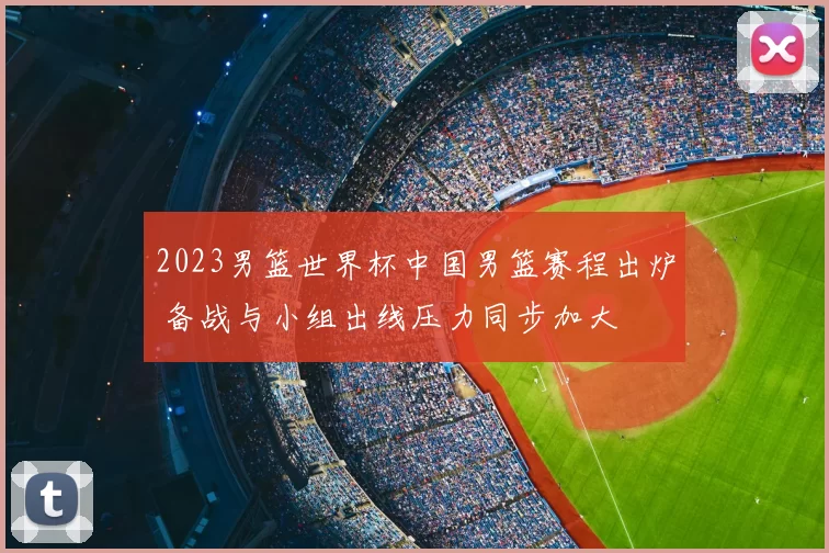 2023男篮世界杯中国男篮赛程出炉 备战与小组出线压力同步加大