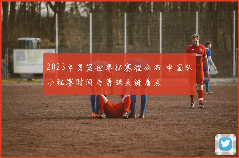 2023年男篮世界杯赛程公布 中国队小组赛时间与晋级关键看点