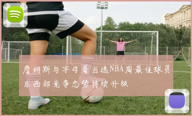 詹姆斯与字母哥当选NBA周最佳球员东西部竞争态势持续升级