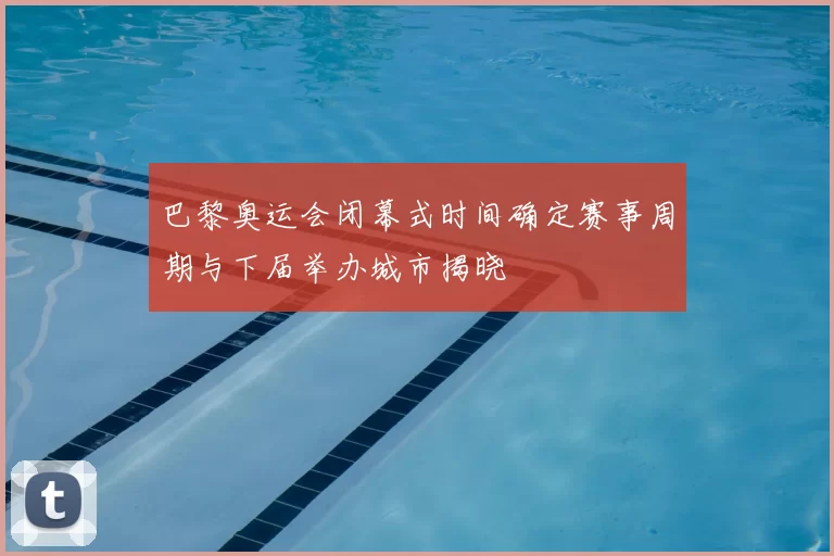 巴黎奥运会闭幕式时间确定赛事周期与下届举办城市揭晓