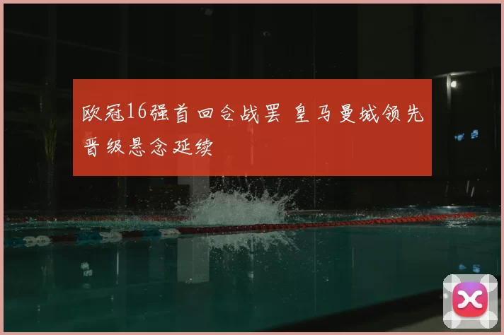 欧冠16强首回合战罢 皇马曼城领先晋级悬念延续