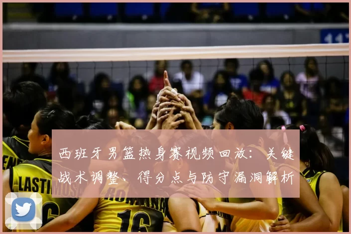 西班牙男篮热身赛视频回放：关键战术调整、得分点与防守漏洞解析
