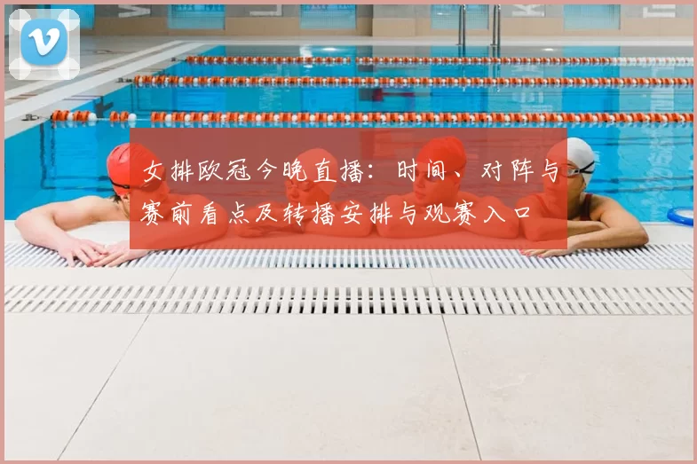 女排欧冠今晚直播：时间、对阵与赛前看点及转播安排与观赛入口
