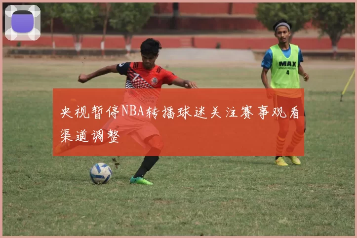 央视暂停NBA转播球迷关注赛事观看渠道调整