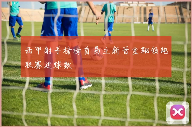 西甲射手榜榜首易主新晋金靴领跑联赛进球数