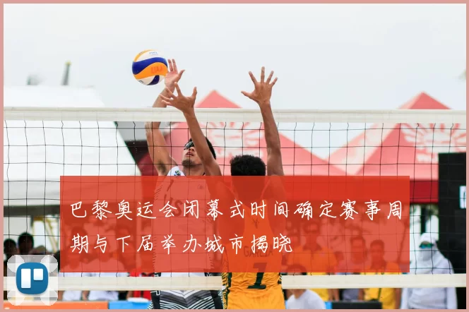 巴黎奥运会闭幕式时间确定赛事周期与下届举办城市揭晓