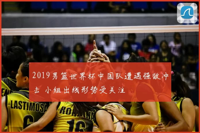 2019男篮世界杯中国队遭遇强敌冲击 小组出线形势受关注