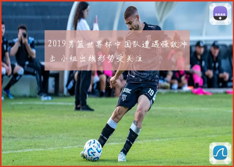 2019男篮世界杯中国队遭遇强敌冲击 小组出线形势受关注