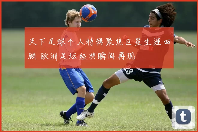 天下足球个人特辑聚焦巨星生涯回顾 欧洲足坛经典瞬间再现