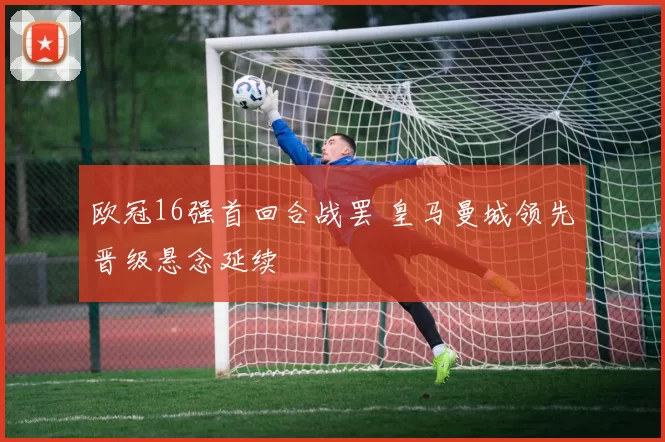 欧冠16强首回合战罢 皇马曼城领先晋级悬念延续