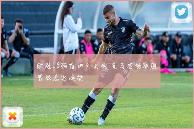 欧冠16强首回合打响 皇马客场取胜晋级悬念延续
