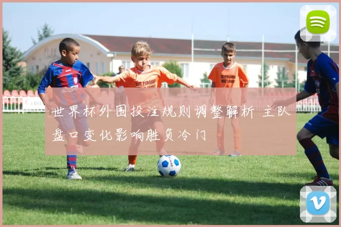 世界杯外围投注规则调整解析 主队盘口变化影响胜负冷门