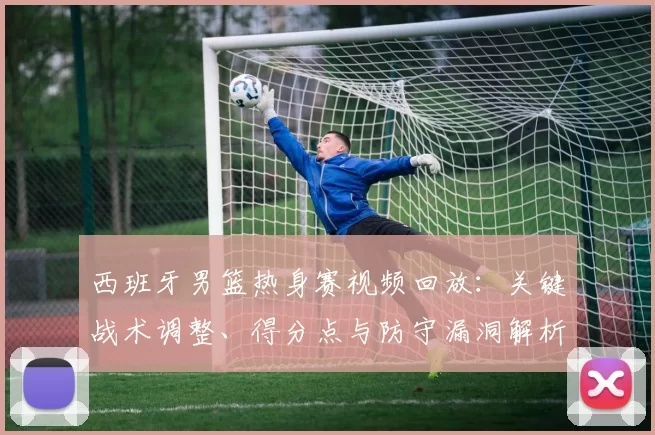 西班牙男篮热身赛视频回放：关键战术调整、得分点与防守漏洞解析