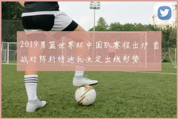 2019男篮世界杯中国队赛程出炉 首战对阵科特迪瓦决定出线形势