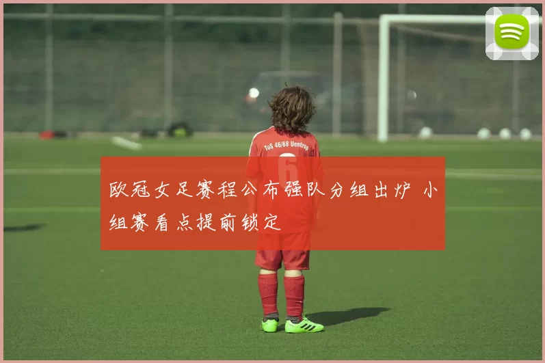 欧冠女足赛程公布强队分组出炉 小组赛看点提前锁定