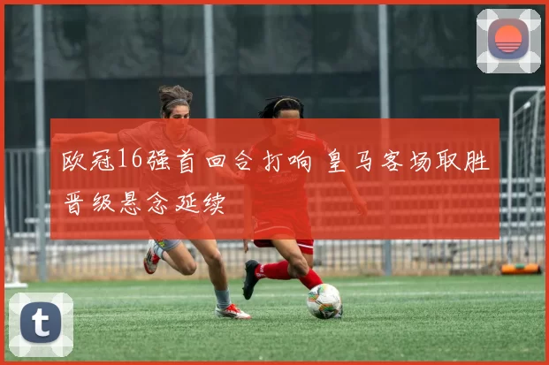 欧冠16强首回合打响 皇马客场取胜晋级悬念延续