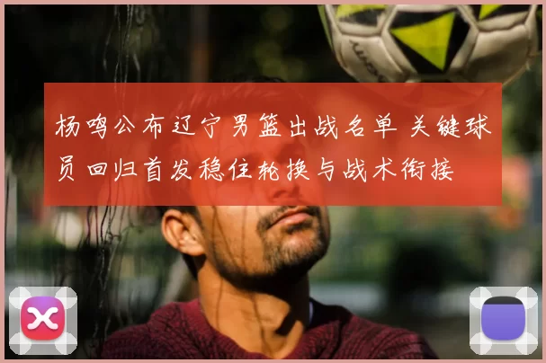 杨鸣公布辽宁男篮出战名单 关键球员回归首发稳住轮换与战术衔接