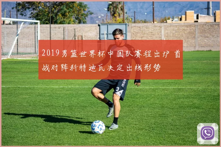 2019男篮世界杯中国队赛程出炉 首战对阵科特迪瓦决定出线形势