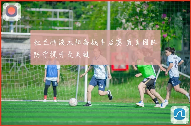 杜兰特谈太阳备战季后赛 直言团队防守提升是关键