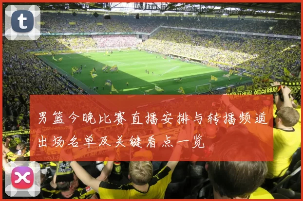 男篮今晚比赛直播安排与转播频道出场名单及关键看点一览