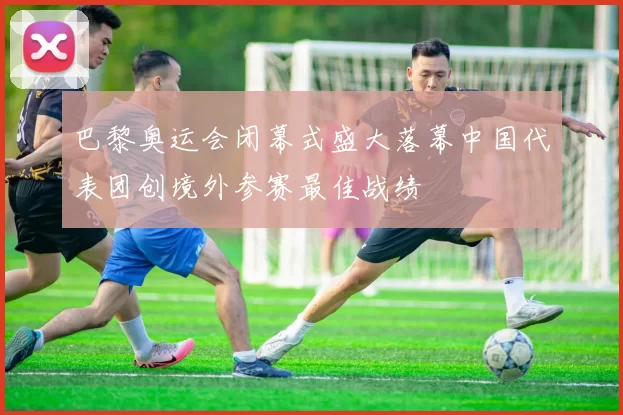 巴黎奥运会闭幕式盛大落幕中国代表团创境外参赛最佳战绩