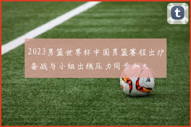 2023男篮世界杯中国男篮赛程出炉 备战与小组出线压力同步加大