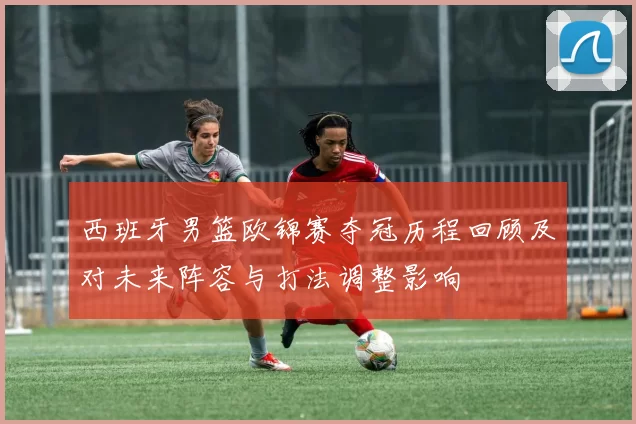西班牙男篮欧锦赛夺冠历程回顾及对未来阵容与打法调整影响